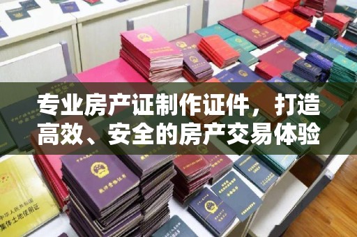 和龙专业房产证制作证件，打造高效、安全的房产交易体验